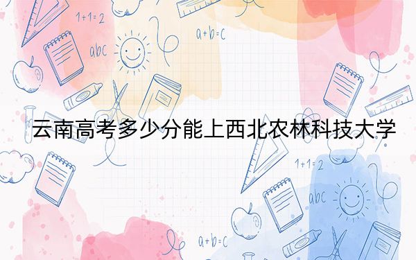 云南高考多少分能上西北农林科技大学？附2022-2024年最低录取分数线