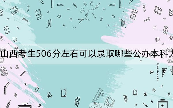 山西考生506分左右可以录取哪些公办本科大学？（附带2022-2024年506录取名单）