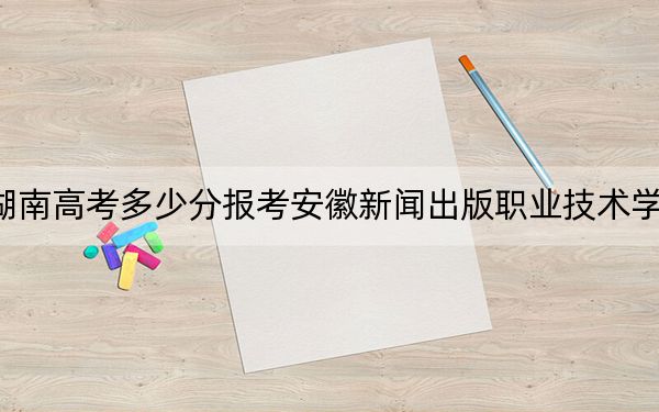 湖南高考多少分报考安徽新闻出版职业技术学院？附2022-2024年最低录取分数线