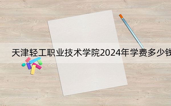 天津轻工职业技术学院2024年学费多少钱？每年5000元（各专业收费标准）
