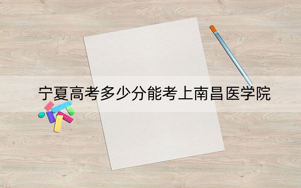 宁夏高考多少分能考上南昌医学院？2024年文科录取分499分 理科投档线448分