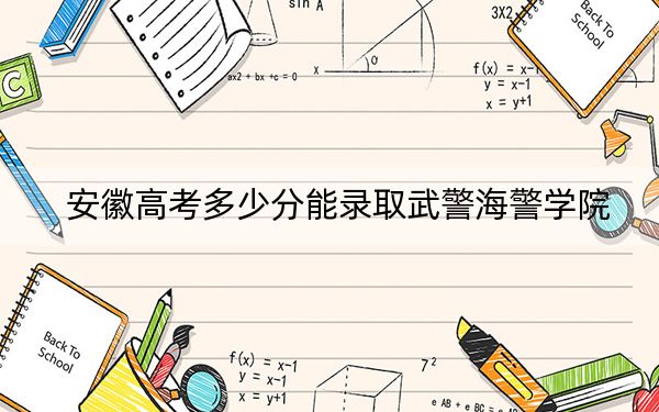 安徽高考多少分能录取武警海警学院？2024年历史类最低619分 物理类最低568分