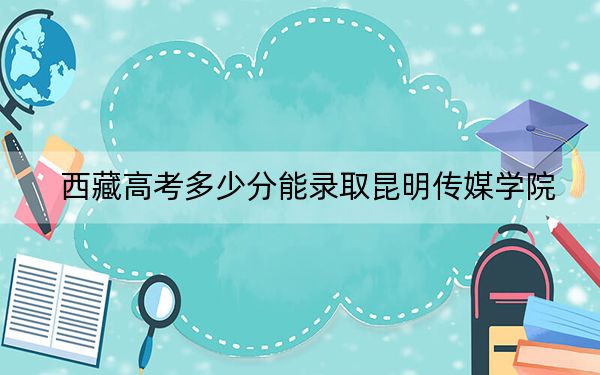 西藏高考多少分能录取昆明传媒学院？附2022-2024年最低录取分数线