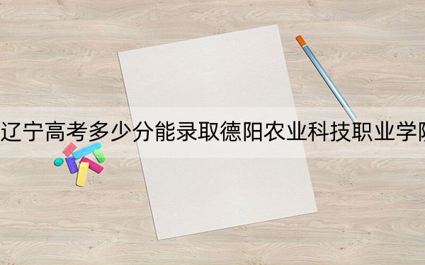 辽宁高考多少分能录取德阳农业科技职业学院？2024年历史类投档线331分 物理类录取分252分