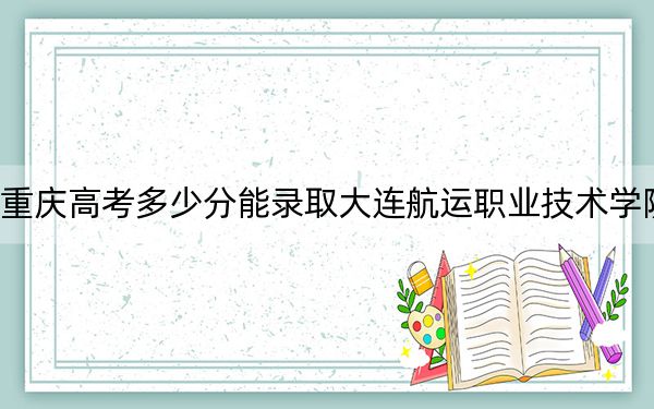 重庆高考多少分能录取大连航运职业技术学院？2024年历史类180分 物理类录取分266分