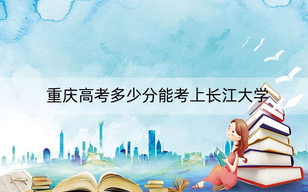 重庆高考多少分能考上长江大学？附2022-2024年最低录取分数线