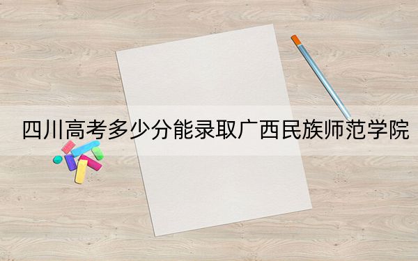 四川高考多少分能录取广西民族师范学院?2024年文科最低504分 理科最低502分