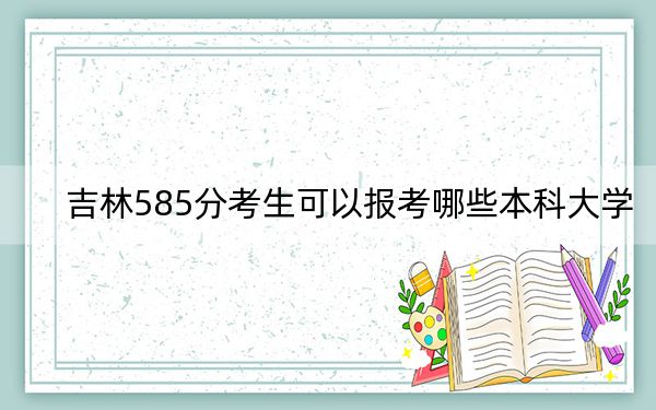 吉林585分考生可以报考哪些本科大学？（供2025届高三考生参考）