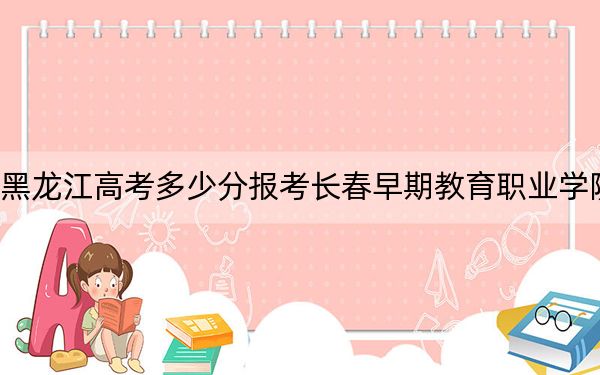 黑龙江高考多少分报考长春早期教育职业学院？2024年历史类最低175分 物理类录取分226分