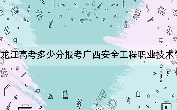 黑龙江高考多少分报考广西安全工程职业技术学院？附2022-2024年最低录取分数线