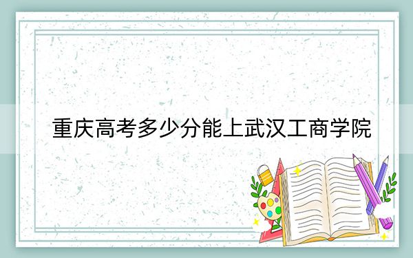 重庆高考多少分能上武汉工商学院？2024年历史类录取分474分 物理类452分