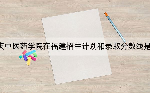 重庆中医药学院在福建招生计划和录取分数线是多少？2025福建考生参考