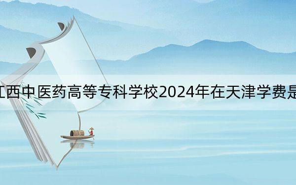 江西中医药高等专科学校2024年在天津学费是多少?天津考生2025年参考