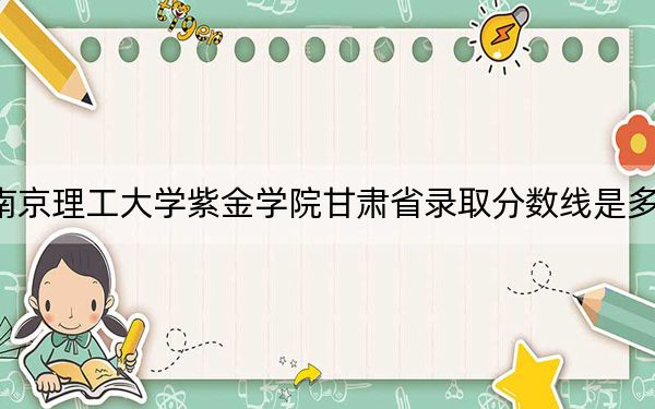 南京理工大学紫金学院甘肃省录取分数线是多少？2025年甘肃考生参考