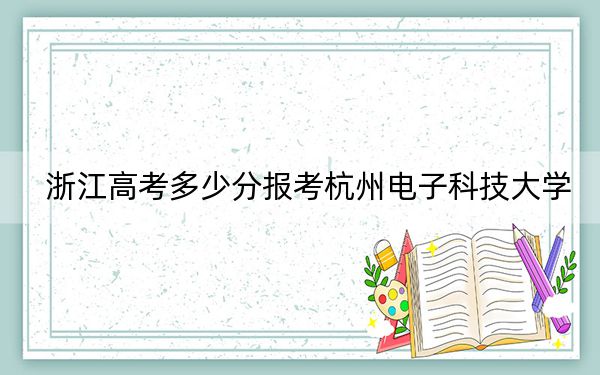 浙江高考多少分报考杭州电子科技大学？2024年综合最低分617分