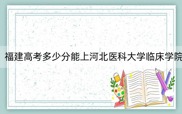 福建高考多少分能上河北医科大学临床学院？附2022-2024年院校投档线