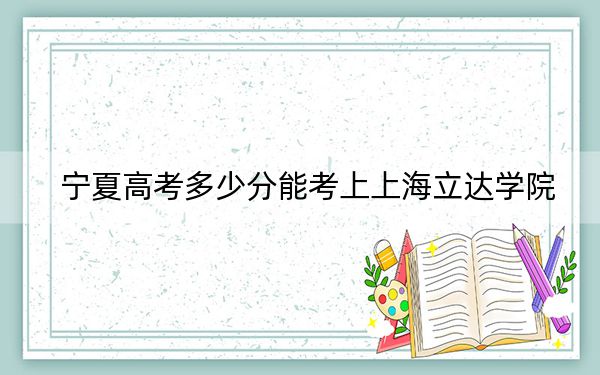 宁夏高考多少分能考上上海立达学院？附2022-2024年最低录取分数线