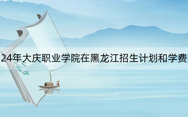 2024年大庆职业学院在黑龙江招生计划和学费是多少?录取分数线是多少?