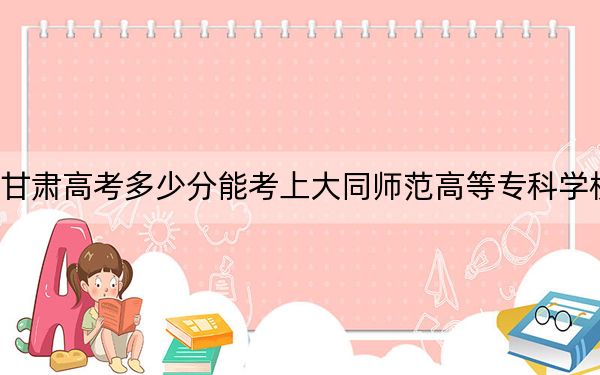 甘肃高考多少分能考上大同师范高等专科学校？附2022-2024年最低录取分数线