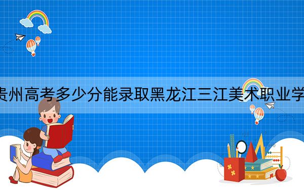 贵州高考多少分能录取黑龙江三江美术职业学院？附2022-2024年最低录取分数线