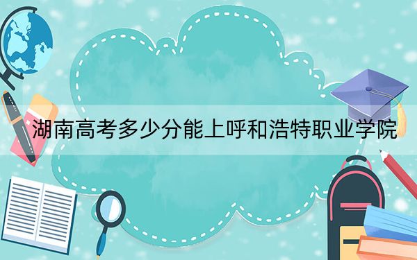 湖南高考多少分能上呼和浩特职业学院？附2022-2024年最低录取分数线