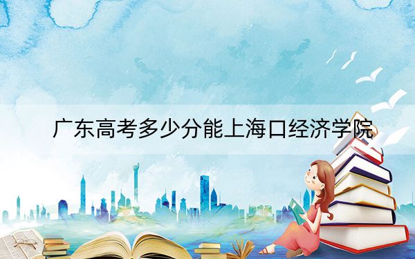 广东高考多少分能上海口经济学院？附2022-2024年最低录取分数线