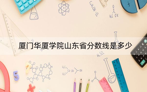 厦门华厦学院山东省分数线是多少？2025年山东考生参考
