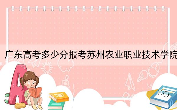 广东高考多少分报考苏州农业职业技术学院？2024年历史类投档线402分 物理类录取分447分