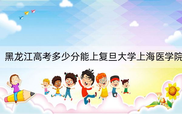 黑龙江高考多少分能上复旦大学上海医学院？附2022-2024年最低录取分数线