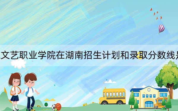 广东文艺职业学院在湖南招生计划和录取分数线是多少?2025湖南考生参考
