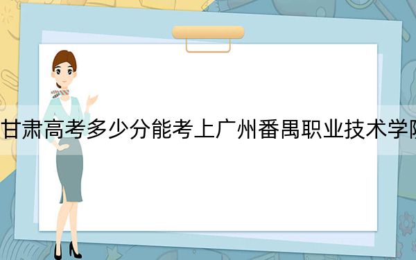 甘肃高考多少分能考上广州番禺职业技术学院？2024年历史类录取分263分 物理类285分