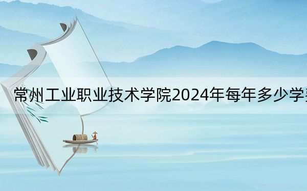 常州工业职业技术学院2024年每年多少学费？每年4700元到15000元（供江苏考生参考）