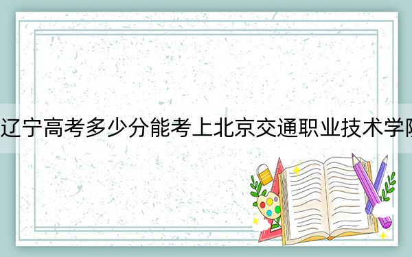 辽宁高考多少分能考上北京交通职业技术学院？附2022-2024年最低录取分数线