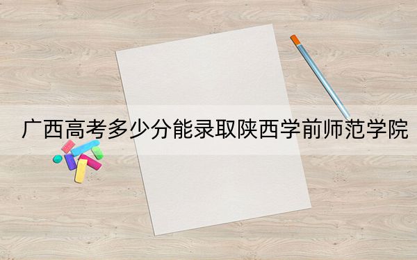 广西高考多少分能录取陕西学前师范学院？附2022-2024年最低录取分数线