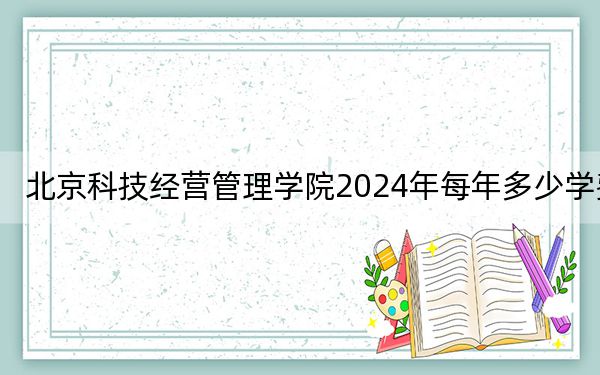 北京科技经营管理学院2024年每年多少学费?每年最低18800元最高22800元(供黑龙江考生参考)