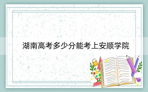 湖南高考多少分能考上安顺学院？2024年历史类最低478分 物理类录取分451分