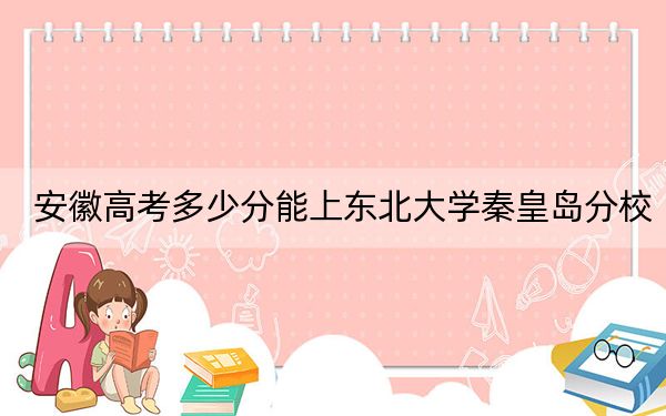 安徽高考多少分能上东北大学秦皇岛分校？2024年历史类609分 物理类投档线617分