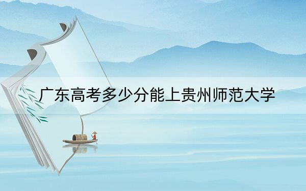 广东高考多少分能上贵州师范大学？2024年历史类录取分492分 物理类527分