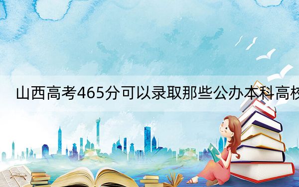 山西高考465分可以录取那些公办本科高校？（供2025年考生参考）