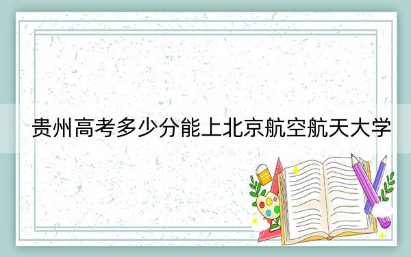 贵州高考多少分能上北京航空航天大学？2024年历史类632分 物理类最低660分