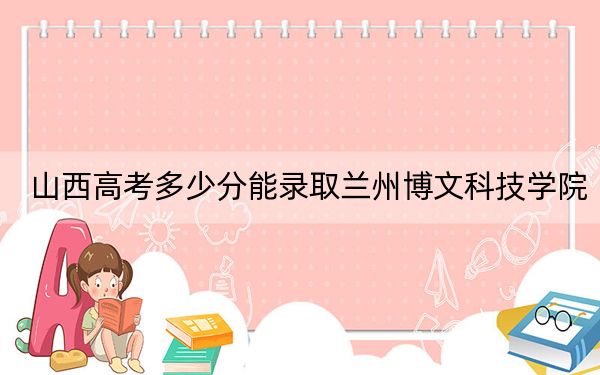 山西高考多少分能录取兰州博文科技学院？2024年文科434分 理科最低401分