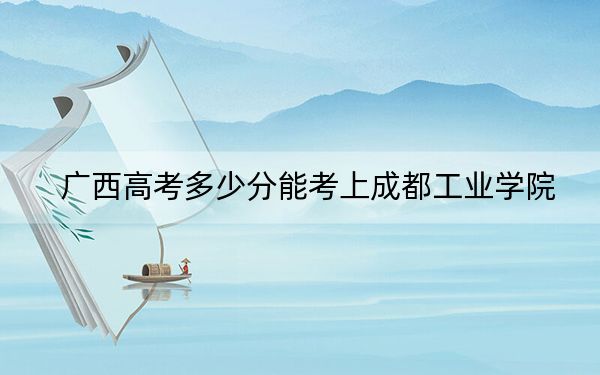 广西高考多少分能考上成都工业学院？附2022-2024年最低录取分数线