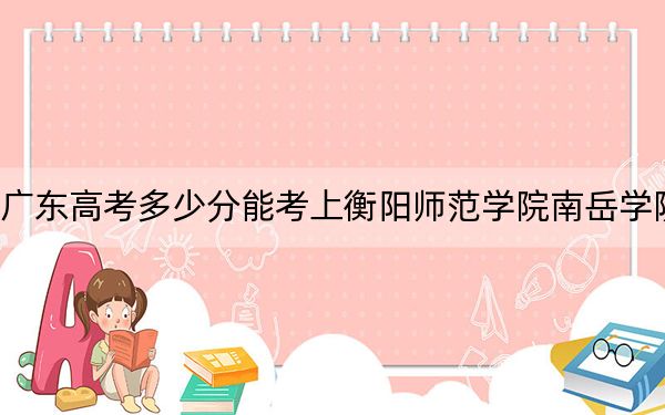 广东高考多少分能考上衡阳师范学院南岳学院？附2022-2024年最低录取分数线