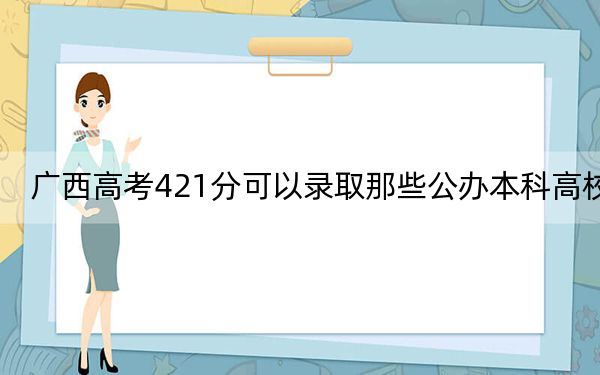 广西高考421分可以录取那些公办本科高校？（供2025届考生填报志愿参考）