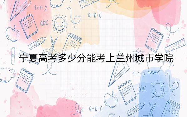 宁夏高考多少分能考上兰州城市学院？附2022-2024年最低录取分数线