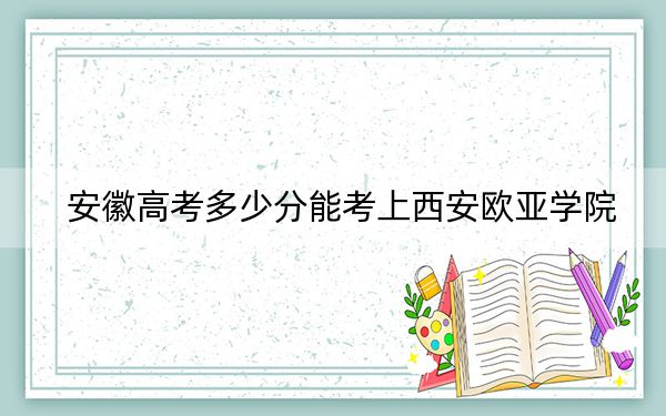 安徽高考多少分能考上西安欧亚学院？附2022-2024年院校最低投档线