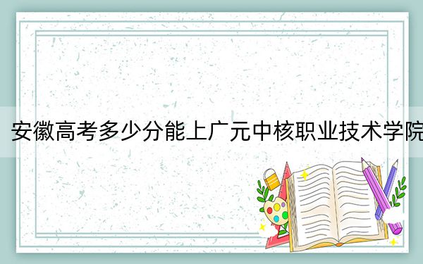 安徽高考多少分能上广元中核职业技术学院？附2022-2024年最低录取分数线