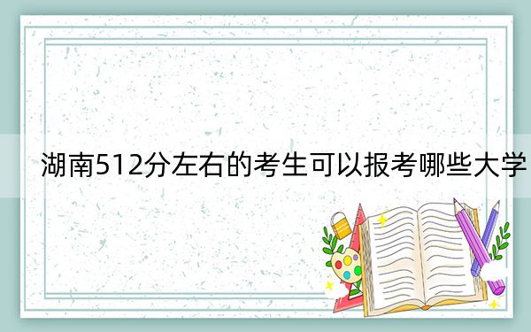 湖南512分左右的考生可以报考哪些大学?(附带近三年512分大学录取名单)