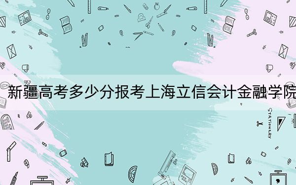 新疆高考多少分报考上海立信会计金融学院？附2022-2024年院校最低投档线