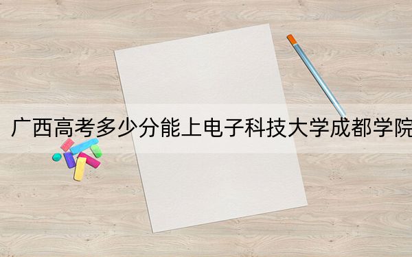 广西高考多少分能上电子科技大学成都学院？2024年历史类最低422分 物理类投档线416分